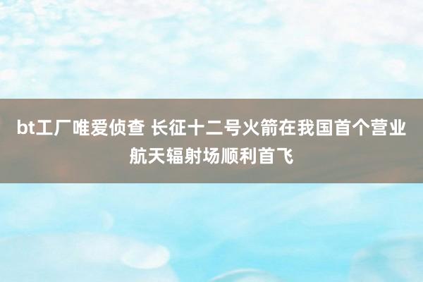 bt工厂唯爱侦查 长征十二号火箭在我国首个营业航天辐射场顺利首飞
