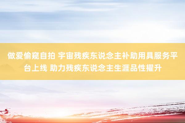 做爱偷窥自拍 宇宙残疾东说念主补助用具服务平台上线 助力残疾东说念主生涯品性擢升