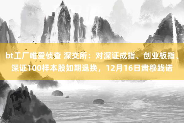 bt工厂唯爱侦查 深交所：对深证成指、创业板指、深证100样本股如期退换，12月16日肃穆践诺