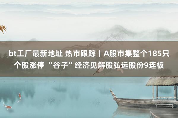 bt工厂最新地址 热市跟踪丨A股市集整个185只个股涨停 “谷子”经济见解股弘远股份9连板