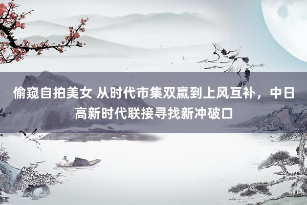 偷窥自拍美女 从时代市集双赢到上风互补，中日高新时代联接寻找新冲破口