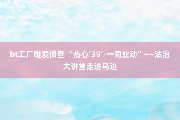 bt工厂唯爱侦查 “热心‘39’·一同业动”——法治大讲堂走进马边