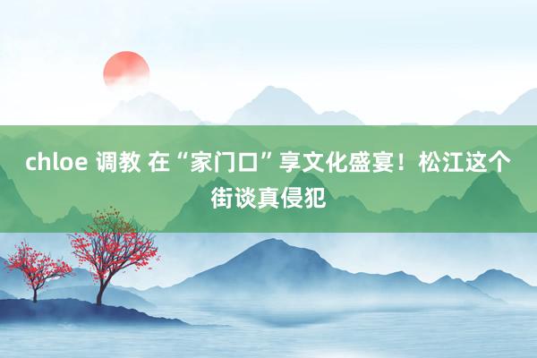 chloe 调教 在“家门口”享文化盛宴！松江这个街谈真侵犯