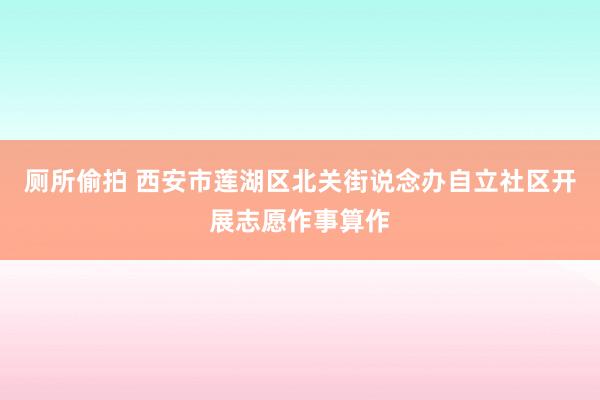 厕所偷拍 西安市莲湖区北关街说念办自立社区开展志愿作事算作
