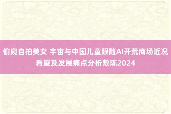 偷窥自拍美女 宇宙与中国儿童跟随AI开荒商场近况看望及发展痛点分析敷陈2024