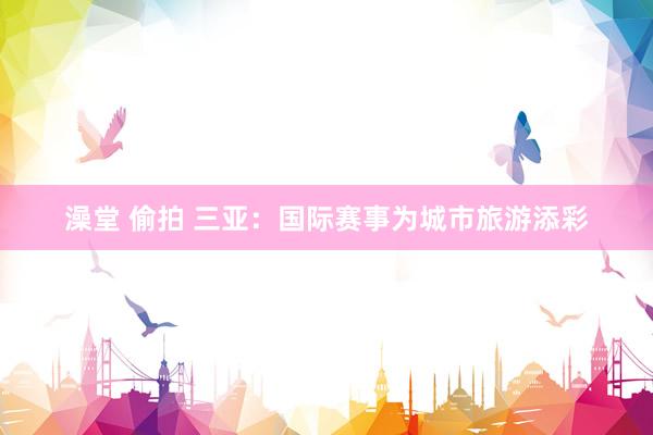 澡堂 偷拍 三亚：国际赛事为城市旅游添彩