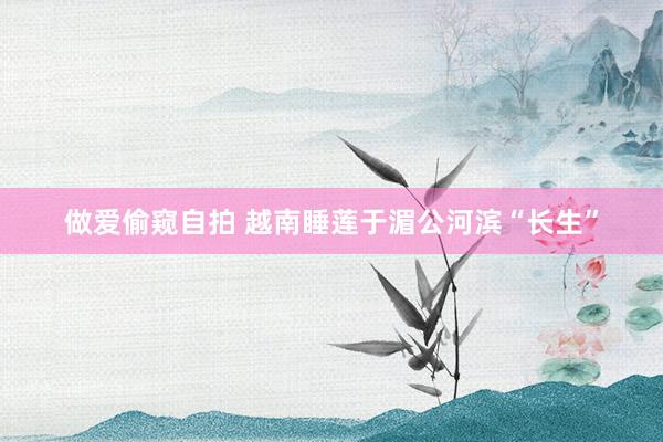 做爱偷窥自拍 越南睡莲于湄公河滨“长生”