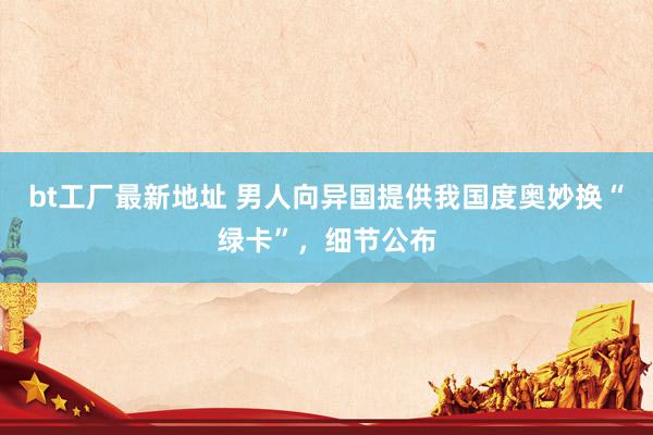 bt工厂最新地址 男人向异国提供我国度奥妙换“绿卡”，细节公布