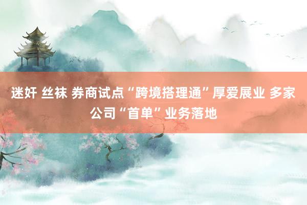迷奸 丝袜 券商试点“跨境搭理通”厚爱展业 多家公司“首单”业务落地