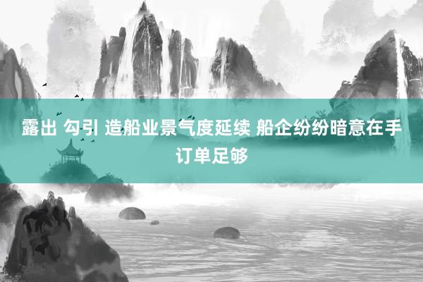 露出 勾引 造船业景气度延续 船企纷纷暗意在手订单足够