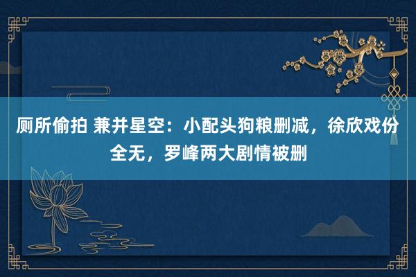 厕所偷拍 兼并星空：小配头狗粮删减，徐欣戏份全无，罗峰两大剧情被删