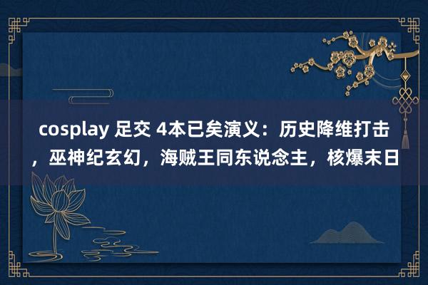 cosplay 足交 4本已矣演义：历史降维打击，巫神纪玄幻，海贼王同东说念主，核爆末日