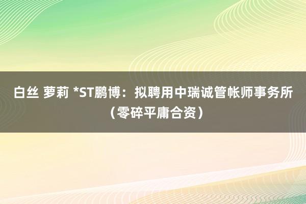 白丝 萝莉 *ST鹏博：拟聘用中瑞诚管帐师事务所（零碎平庸合资）