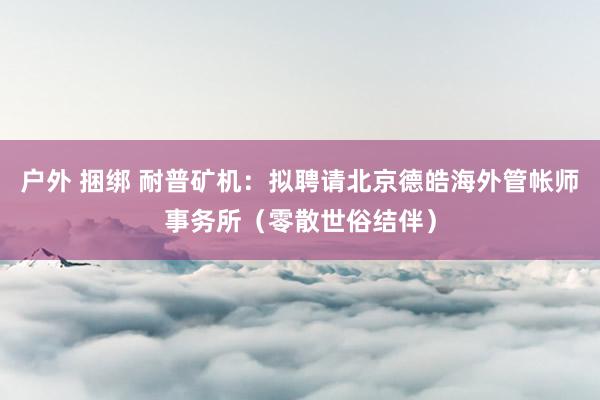 户外 捆绑 耐普矿机：拟聘请北京德皓海外管帐师事务所（零散世俗结伴）