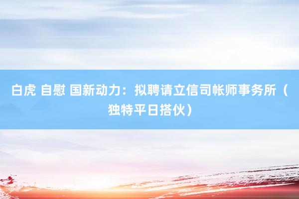 白虎 自慰 国新动力：拟聘请立信司帐师事务所（独特平日搭伙）