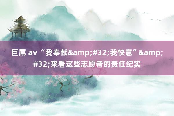 巨屌 av “我奉献&#32;我快意”&#32;来看这些志愿者的责任纪实