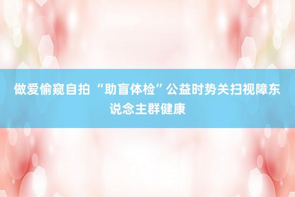 做爱偷窥自拍 “助盲体检”公益时势关扫视障东说念主群健康
