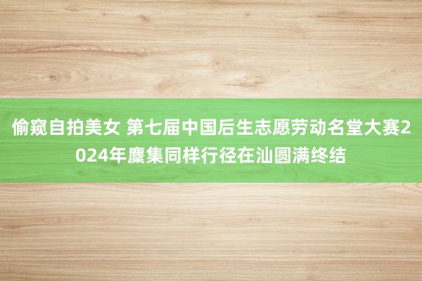 偷窥自拍美女 第七届中国后生志愿劳动名堂大赛2024年麇集同样行径在汕圆满终结