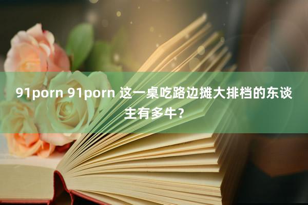 91porn 91porn 这一桌吃路边摊大排档的东谈主有多牛？
