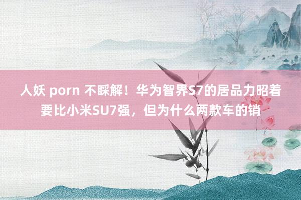 人妖 porn 不睬解！华为智界S7的居品力昭着要比小米SU7强，但为什么两款车的销