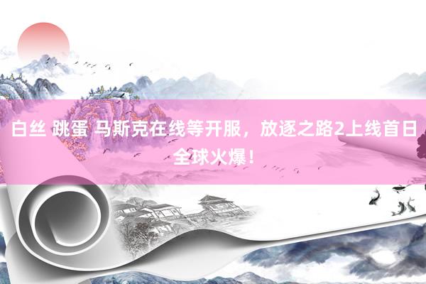 白丝 跳蛋 马斯克在线等开服，放逐之路2上线首日全球火爆！