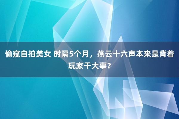 偷窥自拍美女 时隔5个月，燕云十六声本来是背着玩家干大事？