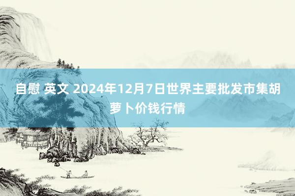 自慰 英文 2024年12月7日世界主要批发市集胡萝卜价钱行情