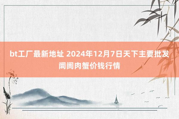 bt工厂最新地址 2024年12月7日天下主要批发阛阓肉蟹价钱行情