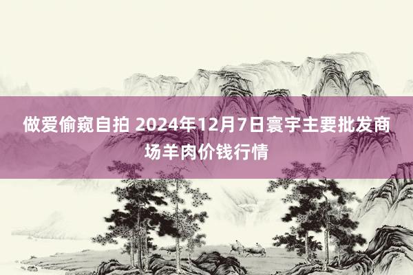 做爱偷窥自拍 2024年12月7日寰宇主要批发商场羊肉价钱行情