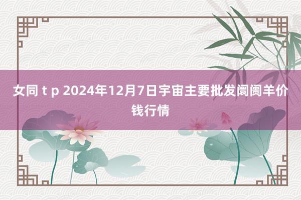 女同 t p 2024年12月7日宇宙主要批发阛阓羊价钱行情