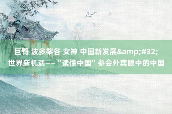 巨臀 波多黎各 女神 中国新发展&#32;世界新机遇——“读懂中国”参会外宾眼中的中国