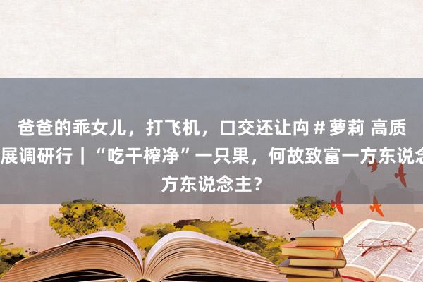 爸爸的乖女儿，打飞机，口交还让禸＃萝莉 高质料发展调研行｜“吃干榨净”一只果，何故致富一方东说念主？