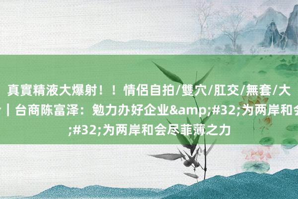真實精液大爆射！！情侶自拍/雙穴/肛交/無套/大量噴精 融·合｜台商陈富泽：勉力办好企业&#32;为两岸和会尽菲薄之力