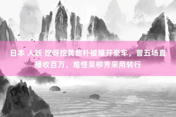 日本 人妖 挖呀挖黄敦朴被曝开豪车，曾五场直播收百万，难怪吴柳芳采用转行