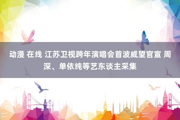 动漫 在线 江苏卫视跨年演唱会首波威望官宣 周深、单依纯等艺东谈主采集