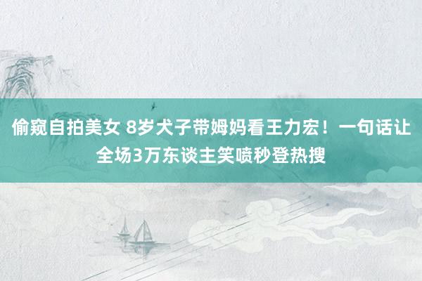 偷窥自拍美女 8岁犬子带姆妈看王力宏！一句话让全场3万东谈主笑喷秒登热搜
