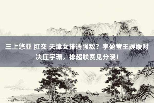 三上悠亚 肛交 天津女排遇强敌？李盈莹王媛媛对决庄宇珊，排超联赛见分晓！