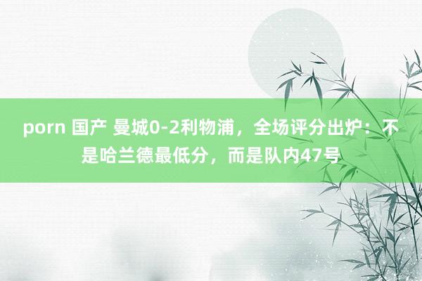porn 国产 曼城0-2利物浦，全场评分出炉：不是哈兰德最低分，而是队内47号