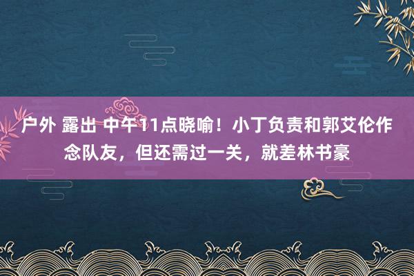 户外 露出 中午11点晓喻！小丁负责和郭艾伦作念队友，但还需过一关，就差林书豪