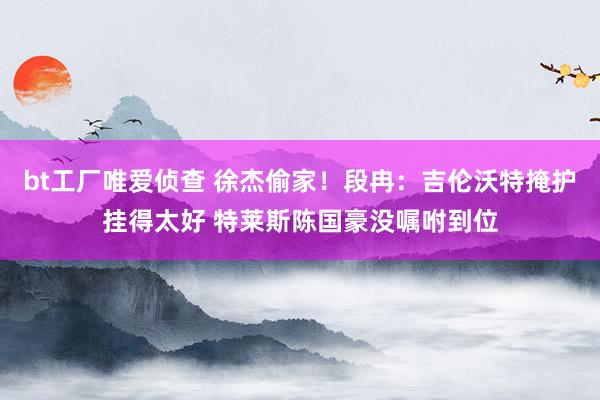 bt工厂唯爱侦查 徐杰偷家！段冉：吉伦沃特掩护挂得太好 特莱斯陈国豪没嘱咐到位