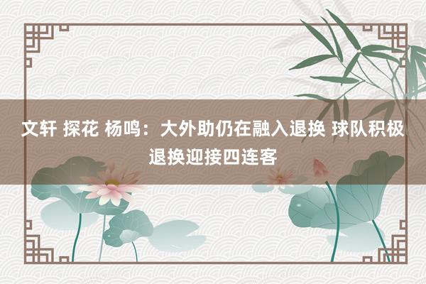 文轩 探花 杨鸣：大外助仍在融入退换 球队积极退换迎接四连客
