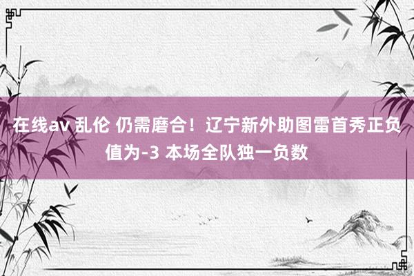 在线av 乱伦 仍需磨合！辽宁新外助图雷首秀正负值为-3 本场全队独一负数