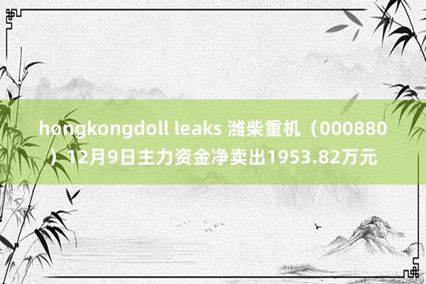 hongkongdoll leaks 潍柴重机（000880）12月9日主力资金净卖出1953.82万元