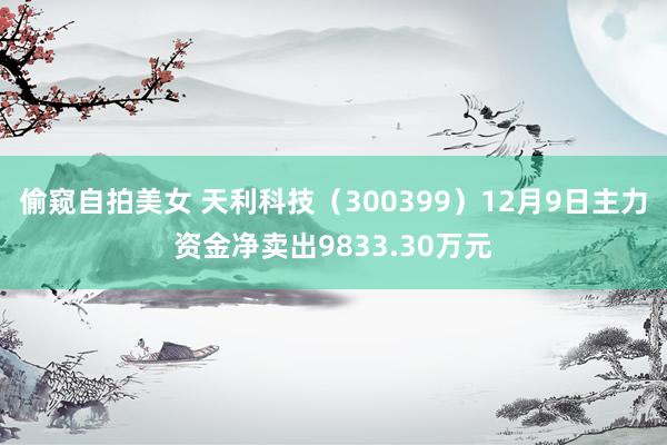 偷窥自拍美女 天利科技（300399）12月9日主力资金净卖出9833.30万元