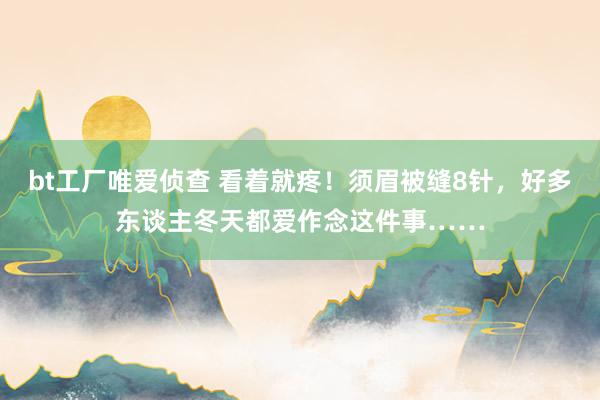 bt工厂唯爱侦查 看着就疼！须眉被缝8针，好多东谈主冬天都爱作念这件事……