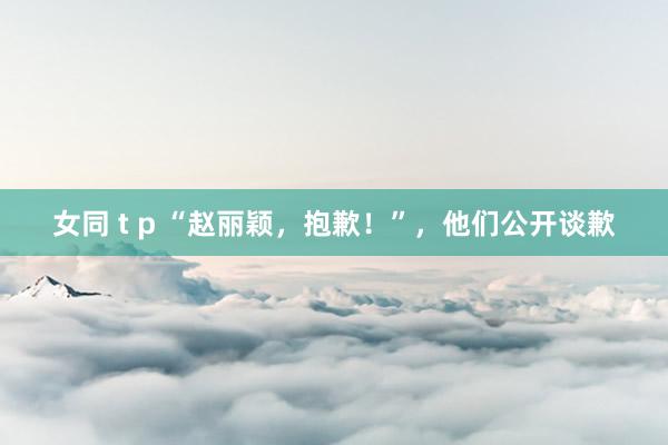 女同 t p “赵丽颖，抱歉！”，他们公开谈歉
