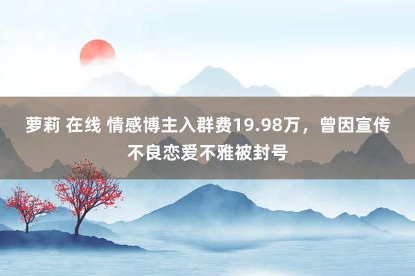 萝莉 在线 情感博主入群费19.98万，曾因宣传不良恋爱不雅被封号