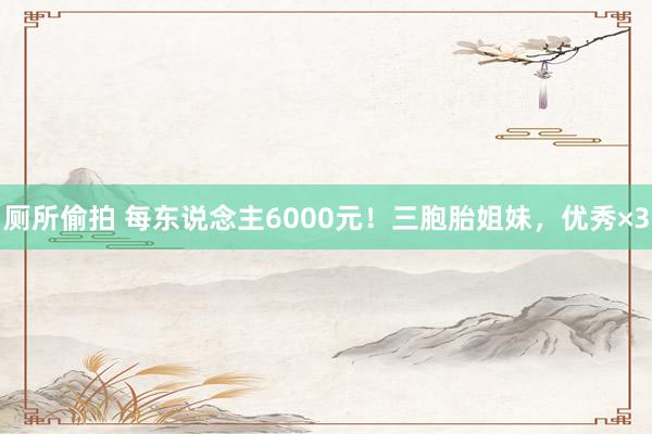 厕所偷拍 每东说念主6000元！三胞胎姐妹，优秀×3