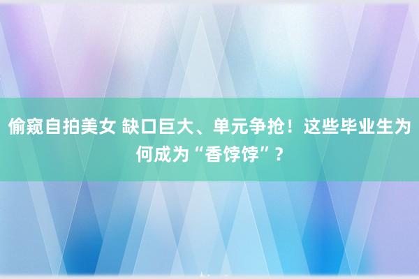 偷窥自拍美女 缺口巨大、单元争抢！这些毕业生为何成为“香饽饽”？