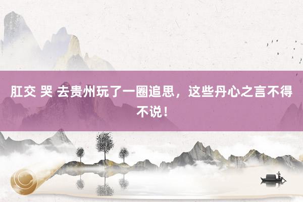 肛交 哭 去贵州玩了一圈追思，这些丹心之言不得不说！